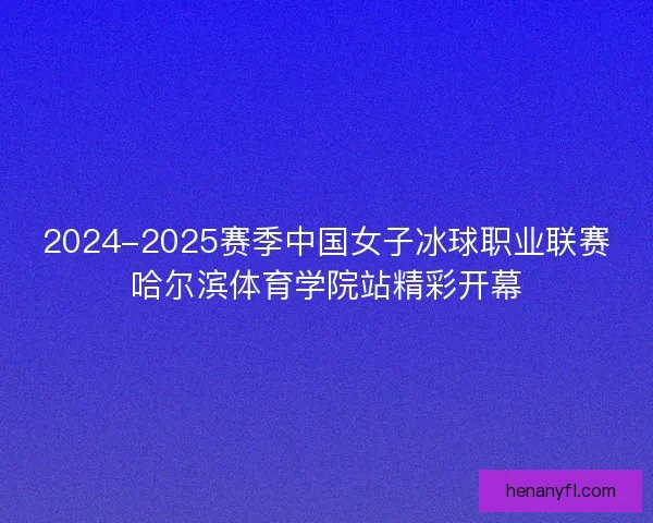 2024-2025赛季中国女子冰球职业联赛哈尔滨体育学院站精彩开幕