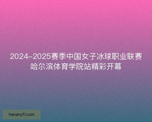 2024-2025赛季中国女子冰球职业联赛哈尔滨体育学院站精彩开幕